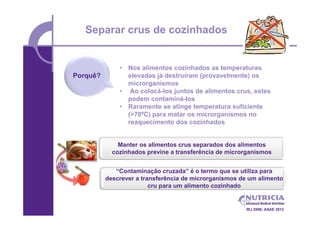 Separar crus de cozinhados


              • Nos alimentos cozinhados as temperaturas
Porquê?         elevadas já destruíram (provavelmente) os
                microrganismos
              • Ao colocá-los juntos de alimentos crus, estes
                podem contaminá-los
              • Raramente se atinge temperatura suficiente
                (>70ºC) para matar os microrganismos no
                reaquecimento dos cozinhados


              Manter os alimentos crus separados dos alimentos
            cozinhados previne a transferência de microrganismos


             “Contaminação cruzada” é o termo que se utiliza para
          descrever a transferência de microrganismos de um alimento
                         cru para um alimento cozinhado


                                                       IRJ 2006; ASAE 2012
 