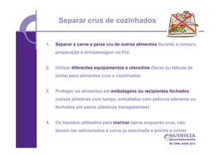 Separar crus de cozinhados


1.   Separar a carne e peixe cru de outros alimentos durante a compra,
     preparação e armazenagem no frio


2.   Utilizar diferentes equipamentos e utensílios (facas ou tábuas de
     corte) para alimentos crus e cozinhados


3.   Proteger os alimentos em embalagens ou recipientes fechados
     (caixas plásticas com tampa, embaladas com película aderente ou
     fechados em sacos plásticos transparentes)


4.   Os líquidos utilizados para marinar carne enquanto crua, não
     devem ser adicionados à carne já cozinhada e pronta a comer

                                                          IRJ 2006; ASAE 2012
 