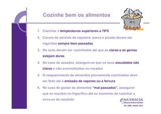 Cozinhe bem os alimentos

1. Cozinhar a temperaturas superiores a 70ºC

2. Carnes de animais de capoeira, porco e picada devem ser
   ingeridas sempre bem passadas

3. Os ovos devem ser cozinhados até que as claras e as gemas
   estejam duras

4. No caso de assados, assegure-se que os seus exsudados são
   claros e não avermelhados ou rosados

5. O reaquecimento de alimentos previamente cozinhados deve
   ser feito até à emissão de vapores ou à fervura

6. No caso de gostar de alimentos “mal passados”, assegurar
   que os mantém no frigorífico até ao momento de cozinhar e
   sirva-os de imediato
                                                     IRJ 2006; ASAE 2012
 