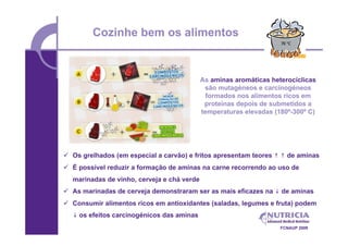 Cozinhe bem os alimentos


                                            As aminas aromáticas heterocíclicas
                                             são mutagéneos e carcinogéneos
                                              formados nos alimentos ricos em
                                             proteínas depois de submetidos a
                                            temperaturas elevadas (180º-300º C)




 Os grelhados (em especial a carvão) e fritos apresentam teores ↑ ↑ de aminas
 É possível reduzir a formação de aminas na carne recorrendo ao uso de
  marinadas de vinho, cerveja e chá verde
 As marinadas de cerveja demonstraram ser as mais eficazes na ↓ de aminas
 Consumir alimentos ricos em antioxidantes (saladas, legumes e fruta) podem
  ↓ os efeitos carcinogénicos das aminas
                                                                    FCNAUP 2009
 