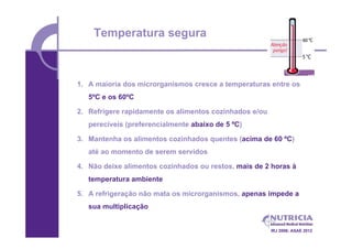 Temperatura segura



1. A maioria dos microrganismos cresce a temperaturas entre os
   5ºC e os 60ºC

2. Refrigere rapidamente os alimentos cozinhados e/ou
   perecíveis (preferencialmente abaixo de 5 ºC)

3. Mantenha os alimentos cozinhados quentes (acima de 60 ºC)
   até ao momento de serem servidos

4. Não deixe alimentos cozinhados ou restos, mais de 2 horas à
   temperatura ambiente

5. A refrigeração não mata os microrganismos, apenas impede a
   sua multiplicação


                                                        IRJ 2006; ASAE 2012
 