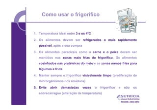 Como usar o frigorífico


1. Temperatura ideal entre 3 e os 4ºC

2. Os alimentos devem ser refrigerados o mais rapidamente
   possível, após a sua compra

3. Os alimentos perecíveis como a carne e o peixe devem ser
   mantidos nas zonas mais frias do frigorífico. Os alimentos
   cozinhados nas prateleiras do meio e as zonas menos frias para
   legumes e fruta

4. Manter sempre o frigorífico visivelmente limpo (proliferação de
   microrganismos nos resíduos)

5. Evite   abrir   demasiadas    vezes   o   frigorífico   e      não      os
   sobrecarregue (alteração de temperatura)

                                                               IRJ 2006; ASAE 2012
 