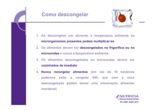 Como descongelar


1. Ao descongelar um alimento à temperatura ambiente os
   microrganismos presentes podem multiplicar-se

2. Os alimentos devem ser descongelados no frigorífico ou no
   microondas e nunca à temperatura ambiente

3. Os alimentos descongelados no microondas devem ser
   cozinhados de imediato

4. Nunca recongelar alimentos (em vez de 10 bactérias
   podemos       estar   a   congelar   600,   que   com    a     nova
   descongelação podem tornar uma intoxicação alimentar
   inevitável)



                                                           IRJ 2006; ASAE 2012
 