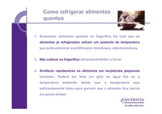 Como refrigerar alimentos
     quentes


1. Armazenar alimentos quentes no frigorífico faz com que os
   alimentos já refrigerados sofram um aumento de temperatura
   que pode potenciar a proliferação microbiana, deteriorando-os


2. Não colocar no frigorífico alimentos/bebidas a ferver


3. Arrefecer rapidamente os alimentos em recipientes pequenos
   fechados. Poderá ser feito em gelo ou água fria ou à
   temperatura    ambiente   desde    que   a   temperatura        seja
   suficientemente baixa para garantir que o alimento fica morno
   em pouco tempo


                                                           IRJ 2006; ASAE 2012
 