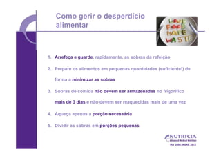 Como gerir o desperdício
   alimentar



1. Arrefeça e guarde, rapidamente, as sobras da refeição

2. Prepare os alimentos em pequenas quantidades (suficiente!) de

   forma a minimizar as sobras

3. Sobras de comida não devem ser armazenadas no frigorífico

   mais de 3 dias e não devem ser reaquecidas mais de uma vez

4. Aqueça apenas a porção necessária

5. Dividir as sobras em porções pequenas



                                                       IRJ 2006; ASAE 2012
 