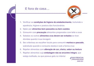 E fora de casa…



1. Verificar as condições de higiene do estabelecimento, incluindo a
   aparência, higiene e postura dos funcionários
2. Optar por alimentos bem passados ou bem cozidos
3. Consumir com precaução alimentos preparados com leite e ovos
4. Saladas ou outros alimentos crus devem ser evitados se tiver
   dúvidas quanto à sua lavagem
5. Ser criterioso ao escolher locais para consumir marisco e pescado,
   sobretudo quando o consumo destes é sob a forma crua
6. Rejeitar alimentos com alteração de cor, cheiro, sabor ou textura
7. Rejeitar alimentos cuja embalagem não se encontre íntegra, que
   esteja molhada, ou que possua gelo no interior

                                                               ASAE 2010
 