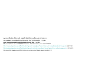 Apresentação elaborada a partir da informação que consta em:
http://www.who.int/foodsafety/consumer/manual_keys_portuguese.pdf., 8 /11/2011
www.who.int/foodsafety/consumer/5keys/en/index.html, 8 /11/2011
http://www.netconsumo.com/2009/08/intoxicacoes-alimentares-saiba-como.html, 5/11/2011
http://www.saudepublica.web.pt/TrabClaudia/HigieneAlimentar_BoasPraticas/HigieneAlimentar_CodigoBoasPraticas1.htm, 25/10/2011
http://www.saudepublica.web.pt/TrabClaudia/HigieneAlimentarCantinas_BoasPraticas/HigieneAlimentarCantinas_guia.htm, 25/10/2011
http://ebmg58d.blogspot.com/2009/10/alimentos-contaminados-falta-de-apetite.html 25/10/11
 