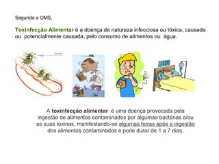 Segundo a OMS,

Toxinfecção Alimentar é a doença de natureza infecciosa ou tóxica, causada
ou potencialmente causada, pelo consumo de alimentos ou água.




            A toxinfecção alimentar é uma doença provocada pela
        ingestão de alimentos contaminados por algumas bactérias e/ou
        as suas toxinas, manifestando-se algumas horas após a ingestão
            dos alimentos contaminados e pode durar de 1 a 7 dias.
 