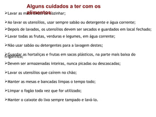 Alguns cuidados a ter com os
           alimentos:
Lavar as mãos antes de cozinhar;

Ao lavar os utensílios, usar sempre sabão ou detergente e água corrente;
Depois de lavados, os utensílios devem ser secados e guardados em local fechado;
Lavar todas as frutas, verduras e legumes, em água corrente;

Não usar sabão ou detergentes para a lavagem destes;

Guardar as hortaliças e frutas em sacos plásticos, na parte mais baixa do
frigorifico;
Devem ser armazenadas inteiras, nunca picadas ou descascadas;

Lavar os utensílios que caírem no chão;

Manter as mesas e bancadas limpas o tempo todo;

Limpar o fogão toda vez que for utilizado;

Manter o caixote do lixo sempre tampado e lavá-lo.
 