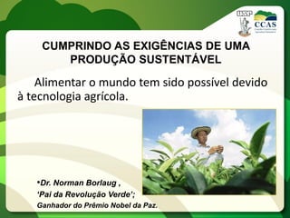 CUMPRINDO AS EXIGÊNCIAS DE UMA
       PRODUÇÃO SUSTENTÁVEL

    Alimentar o mundo tem sido possível devido
à tecnologia agrícola.




   •Dr. Norman Borlaug ,
   ‘Pai da Revolução Verde’;
   Ganhador do Prêmio Nobel da Paz.
 
