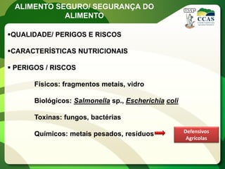 ALIMENTO SEGURO/ SEGURANÇA DO
            ALIMENTO

QUALIDADE/ PERIGOS E RISCOS

CARACTERÍSTICAS NUTRICIONAIS

 PERIGOS / RISCOS

       Físicos: fragmentos metais, vidro

       Biológicos: Salmonella sp., Escherichia coli

       Toxinas: fungos, bactérias
                                                      Defensivos
       Químicos: metais pesados, resíduos
                                                       Agrícolas
 