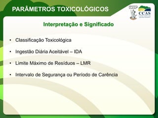 PARÂMETROS TOXICOLÓGICOS

               Interpretação e Significado

• Classificação Toxicológica

• Ingestão Diária Aceitável – IDA

• Limite Máximo de Resíduos – LMR

• Intervalo de Segurança ou Período de Carência
 