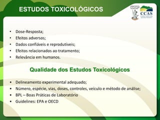 ESTUDOS TOXICOLÓGICOS


•   Dose-Resposta;
•   Efeitos adversos;
•   Dados confiáveis e reprodutíveis;
•   Efeitos relacionados ao tratamento;
•   Relevância em humanos.

           Qualidade dos Estudos Toxicológicos

•   Delineamento experimental adequado;
•   Número, espécie, vias, doses, controles, veículo e método de análise;
•   BPL – Boas Práticas de Laboratório
•   Guidelines: EPA e OECD
 