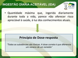INGESTÃO DÍARIA ACEITÁVEL (IDA)

 • Quantidade máxima que, ingerida diariamente
   durante toda a vida, parece não oferecer risco
   apreciável à saúde, à luz dos conhecimentos atuais.




              Princípio de Dose-resposta
  “Todas as substâncias são tóxicas. A dose correta é que diferencia
                    um veneno de um remédio”
 