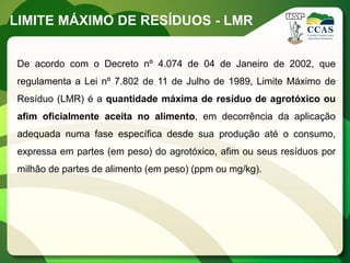LIMITE MÁXIMO DE RESÍDUOS - LMR


De acordo com o Decreto nº 4.074 de 04 de Janeiro de 2002, que
regulamenta a Lei nº 7.802 de 11 de Julho de 1989, Limite Máximo de
Resíduo (LMR) é a quantidade máxima de resíduo de agrotóxico ou
afim oficialmente aceita no alimento, em decorrência da aplicação
adequada numa fase específica desde sua produção até o consumo,
expressa em partes (em peso) do agrotóxico, afim ou seus resíduos por
milhão de partes de alimento (em peso) (ppm ou mg/kg).
 