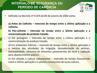 INTERVALO DE SEGURANÇA OU
         PERÍODO DE CARÊNCIA

• Definido no Decreto nº 4.074 de 04 de Janeiro de 2002 como:

   a) Antes da Colheita – intervalo de tempo entre a última aplicação e a
   colheita.
   b) Pós-colheita – intervalo de tempo entre a última aplicação e a
   comercialização do produto tratado.
   c) Em pastagens – intervalo de tempo entre a última aplicação e a
   comercialização do produto tratado.
   d) Em ambientes hídricos – intervalo de tempo entre a última aplicação e
   o reinício das atividades de irrigação, dessedentação de animais,
   balneabilidade, consumo de alimentos provenientes do local e captação
   para abastecimento público.
   e) Em relação a cultura subseqüente – intervalo de tempo transcorrido
   entre a última aplicação e o plantio consecutivo de outra cultura.
 