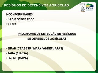 RESÍDUOS DE DEFENSIVOS AGRÍCOLAS

INCONFORMIDADES
 NÃO REGISTRADOS
 > LMR


          PROGRAMAS DE DETECÇÃO DE RESÍDUOS
               DE DEFENSIVOS AGRÍCOLAS


 SIRAH (CEAGESP / MAPA / ANDEF / APAS)
 PARA (ANVISA)
 PNCRC (MAPA)
 