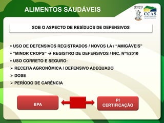 ALIMENTOS SAUDÁVEIS

         SOB O ASPECTO DE RESÍDUOS DE DEFENSIVOS



 USO DE DEFENSIVOS REGISTRADOS / NOVOS I.A / “AMIGÁVEIS”
 “MINOR CROPS”  REGISTRO DE DEFENSIVOS / INC. Nº1/2010
 USO CORRETO E SEGURO:
 RECEITA AGRONÔMICA / DEFENSIVO ADEQUADO
 DOSE
 PERÍODO DE CARÊNCIA



                                             PI
          BPA                           CERTIFICAÇÃO
 