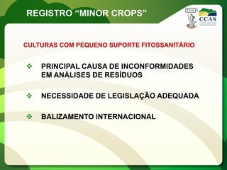 REGISTRO “MINOR CROPS”


CULTURAS COM PEQUENO SUPORTE FITOSSANITÁRIO


   PRINCIPAL CAUSA DE INCONFORMIDADES
    EM ANÁLISES DE RESÍDUOS

   NECESSIDADE DE LEGISLAÇÃO ADEQUADA

   BALIZAMENTO INTERNACIONAL
 