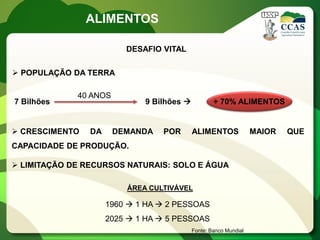 ALIMENTOS

                         DESAFIO VITAL

 POPULAÇÃO DA TERRA

             40 ANOS
7 Bilhões                    9 Bilhões            + 70% ALIMENTOS


 CRESCIMENTO   DA     DEMANDA   POR       ALIMENTOS              MAIOR   QUE
CAPACIDADE DE PRODUÇÃO.

 LIMITAÇÃO DE RECURSOS NATURAIS: SOLO E ÁGUA

                         ÁREA CULTIVÁVEL

                     1960  1 HA  2 PESSOAS
                     2025  1 HA  5 PESSOAS
                                           Fonte: Banco Mundial
 