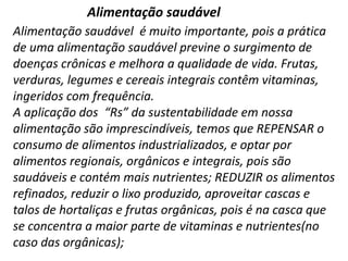 Alimentação saudável
Alimentação saudável é muito importante, pois a prática
de uma alimentação saudável previne o surgimento de
doenças crônicas e melhora a qualidade de vida. Frutas,
verduras, legumes e cereais integrais contêm vitaminas,
ingeridos com frequência.
A aplicação dos “Rs” da sustentabilidade em nossa
alimentação são imprescindíveis, temos que REPENSAR o
consumo de alimentos industrializados, e optar por
alimentos regionais, orgânicos e integrais, pois são
saudáveis e contém mais nutrientes; REDUZIR os alimentos
refinados, reduzir o lixo produzido, aproveitar cascas e
talos de hortaliças e frutas orgânicas, pois é na casca que
se concentra a maior parte de vitaminas e nutrientes(no
caso das orgânicas);

 