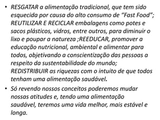 • RESGATAR a alimentação tradicional, que tem sido
esquecida por causa do alto consumo de “Fast Food”;
REUTILIZAR E RECICLAR embalagens como potes e
sacos plásticos, vidros, entre outros, para diminuir o
lixo e poupar a natureza ;REEDUCAR, promover a
educação nutricional, ambiental e alimentar para
todos, objetivando a conscientização das pessoas a
respeito da sustentabilidade do mundo;
REDISTRIBUIR as riquezas com o intuito de que todos
tenham uma alimentação saudável.
• Só revendo nossos conceitos poderemos mudar
nossas atitudes e, tendo uma alimentação
saudável, teremos uma vida melhor, mais estável e
longa.

 