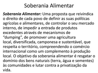 Soberania Alimentar
Soberania Alimentar: Uma proposta que reivindica
o direito de cada povo de definir as suas políticas
agrícolas e alimentares, de controlar o seu mercado
interno, de impedir a entrada de produtos
excedentes através de mecanismos de
“dumping”, de promover uma agricultura
local, diversificada, camponesa e sustentável, que
respeita o território, compreendendo o comércio
internacional como um complemento à produção
local. O objetivo da soberania alimentar é resgatar o
domínio dos bens naturais (terra, água e sementes)
às comunidades e lutar contra a privatização da
vida.

 