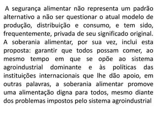 A segurança alimentar não representa um padrão
alternativo a não ser questionar o atual modelo de
produção, distribuição e consumo, e tem sido,
frequentemente, privada de seu significado original.
A soberania alimentar, por sua vez, inclui esta
proposta: garantir que todos possam comer, ao
mesmo tempo em que se opõe ao sistema
agroindustrial dominante e às políticas das
instituições internacionais que lhe dão apoio, em
outras palavras, a soberania alimentar promove
uma alimentação digna para todos, mesmo diante
dos problemas impostos pelo sistema agroindustrial

 