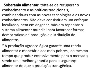 Soberania alimentar trata-se de recuperar o
conhecimento e as práticas tradicionais,
combinando-as com as novas tecnologias e os novos
conhecimentos. Não deve consistir em um enfoque
localizado, nem em enganar, mas em repensar o
sistema alimentar mundial para favorecer formas
democráticas de produção e distribuição de
alimentos.
“ A produção agroecológica garante uma renda
alimentar e monetária aos mais pobres , ao mesmo
tempo que produz excessivamente para o mercado,
sendo uma melhor garantia para a segurança
alimentar do que a produção transgênica.”

 