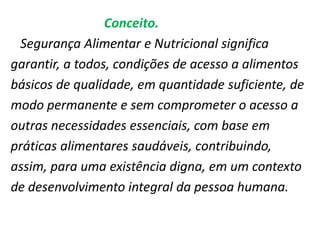 Conceito.
Segurança Alimentar e Nutricional significa
garantir, a todos, condições de acesso a alimentos
básicos de qualidade, em quantidade suficiente, de
modo permanente e sem comprometer o acesso a
outras necessidades essenciais, com base em
práticas alimentares saudáveis, contribuindo,
assim, para uma existência digna, em um contexto
de desenvolvimento integral da pessoa humana.

 
