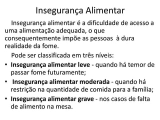 Insegurança Alimentar
Insegurança alimentar é a dificuldade de acesso a
uma alimentação adequada, o que
consequentemente impõe as pessoas à dura
realidade da fome.
Pode ser classificada em três níveis:
• Insegurança alimentar leve - quando há temor de
passar fome futuramente;
• Insegurança alimentar moderada - quando há
restrição na quantidade de comida para a família;
• Insegurança alimentar grave - nos casos de falta
de alimento na mesa.

 