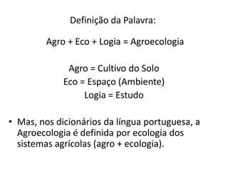 Definição da Palavra:
Agro + Eco + Logia = Agroecologia
Agro = Cultivo do Solo
Eco = Espaço (Ambiente)
Logia = Estudo
• Mas, nos dicionários da língua portuguesa, a
Agroecologia é definida por ecologia dos
sistemas agrícolas (agro + ecologia).

 
