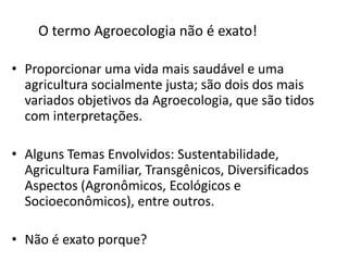 O termo Agroecologia não é exato!
• Proporcionar uma vida mais saudável e uma
agricultura socialmente justa; são dois dos mais
variados objetivos da Agroecologia, que são tidos
com interpretações.
• Alguns Temas Envolvidos: Sustentabilidade,
Agricultura Familiar, Transgênicos, Diversificados
Aspectos (Agronômicos, Ecológicos e
Socioeconômicos), entre outros.
• Não é exato porque?

 