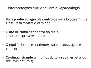 Interpretações que vinculam a Agroecologia
• Uma produção agrícola dentro de uma lógica em que
a natureza mostra o caminho;
• O ato de trabalhar dentro do meio
ambiente, preservando-o;

• O equilíbrio entre nutrientes, solo, planta, água e
animais;
• Continuar tirando alimentos da terra sem esgotar os
recursos naturais;

 
