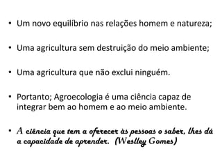 • Um novo equilíbrio nas relações homem e natureza;
• Uma agricultura sem destruição do meio ambiente;
• Uma agricultura que não exclui ninguém.

• Portanto; Agroecologia é uma ciência capaz de
integrar bem ao homem e ao meio ambiente.
• A ciência que tem a oferecer às pessoas o saber, lhes dá
a capacidade de aprender. (Weslley Gomes)

 