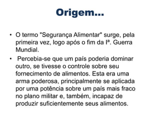 • O termo "Segurança Alimentar" surge, pela
primeira vez, logo após o fim da Iª. Guerra
Mundial.
• Percebia-se que um país poderia dominar
outro, se tivesse o controle sobre seu
fornecimento de alimentos. Esta era uma
arma poderosa, principalmente se aplicada
por uma potência sobre um país mais fraco
no plano militar e, também, incapaz de
produzir suficientemente seus alimentos.

 