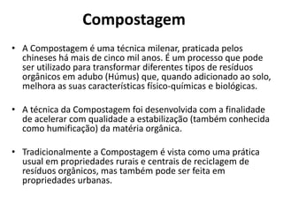 Compostagem
• A Compostagem é uma técnica milenar, praticada pelos
chineses há mais de cinco mil anos. É um processo que pode
ser utilizado para transformar diferentes tipos de resíduos
orgânicos em adubo (Húmus) que, quando adicionado ao solo,
melhora as suas características físico-químicas e biológicas.

• A técnica da Compostagem foi desenvolvida com a finalidade
de acelerar com qualidade a estabilização (também conhecida
como humificação) da matéria orgânica.
• Tradicionalmente a Compostagem é vista como uma prática
usual em propriedades rurais e centrais de reciclagem de
resíduos orgânicos, mas também pode ser feita em
propriedades urbanas.

 