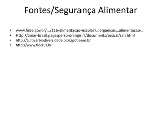 Fontes/Segurança Alimentar
•
•
•

www.fnde.gov.br/.../116-alimentacao-escolar?...organicos...alimentacao-...
Http://amar-brasil.pagesperso-orange.fr/documents/secual/san.html
http://cultivarbiodiversidade.blogspot.com.br

•

http://www.fiocruz.br

 
