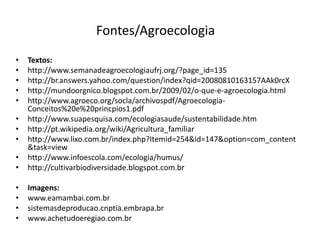 Fontes/Agroecologia
•
•
•
•
•

•
•

Textos:
http://www.semanadeagroecologiaufrj.org/?page_id=135
http://br.answers.yahoo.com/question/index?qid=20080810163157AAk0rcX
http://mundoorgnico.blogspot.com.br/2009/02/o-que-e-agroecologia.html
http://www.agroeco.org/socla/archivospdf/AgroecologiaConceitos%20e%20princpios1.pdf
http://www.suapesquisa.com/ecologiasaude/sustentabilidade.htm
http://pt.wikipedia.org/wiki/Agricultura_familiar
http://www.lixo.com.br/index.php?Itemid=254&id=147&option=com_content
&task=view
http://www.infoescola.com/ecologia/humus/
http://cultivarbiodiversidade.blogspot.com.br

•
•
•
•

Imagens:
www.eamambai.com.br
sistemasdeproducao.cnptia.embrapa.br
www.achetudoeregiao.com.br

•
•
•

 
