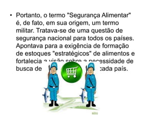 • Portanto, o termo "Segurança Alimentar"
é, de fato, em sua origem, um termo
militar. Tratava-se de uma questão de
segurança nacional para todos os países.
Apontava para a exigência de formação
de estoques "estratégicos" de alimentos e
fortalecia a visão sobre a necessidade de
busca de autosuficiência por cada país.

 