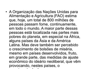 • A Organização das Nações Unidas para
Alimentação e Agricultura (FAO) estima
que, hoje, um total de 800 milhões de
pessoas passam fome, continuamente,
em todo o mundo. A maior parte dessas
pessoas está localizada nas partes mais
pobres do planeta, em especial na África,
alguns países da Ásia e da América
Latina. Mas deve também ser percebido
o crescimento de bolsões de miséria,
mesmo em países desenvolvidos, fruto,
em grande parte, das medidas de ajuste
econômico do ideário neoliberal, que vêm
provocando, nestes países, o

 