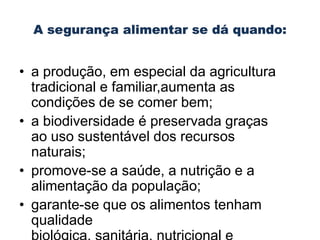 • a produção, em especial da agricultura
tradicional e familiar,aumenta as
condições de se comer bem;
• a biodiversidade é preservada graças
ao uso sustentável dos recursos
naturais;
• promove-se a saúde, a nutrição e a
alimentação da população;
• garante-se que os alimentos tenham
qualidade

 
