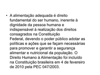 • A alimentação adequada é direito
fundamental do ser humano, inerente à
dignidade da pessoa humana e
indispensável à realização dos direitos
consagrados na Constituição
Federal, devendo o poder público adotar as
políticas e ações que se façam necessárias
para promover e garantir a segurança
alimentar e nutricional da população. O
Direito Humano à Alimentação foi incluído
na Constituição brasileira em 4 de fevereiro
de 2010 pela PEC 047/2003.

 