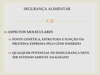 
 ASPECTOS MOLECULARES
 FONTE GENÉTICA, ESTRUTURA E FUNÇÃO DA
PROTEÍNA EXPRESSA PELO GENE INSERIDO
 QUALQUER POTENCIAL DE INSEGURANÇA DEVE
SER INTENSIVAMENTE ANALISADO
SEGURANÇA ALIMENTAR
 