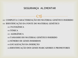 
 COMPLETA CARACTERIZAÇÃO DO MATERIAL GENÉTICO INSERIDO
 IDENTIFICAÇÃO DA FONTE DO MATERIAL GENÉTICO
 PATOGÊNICA
 TÓXICA
 ALERGÊNICA
 TAMANHO DO MATERIAL GENÉTICO INSERIDO
 NÚMERO DE GENES INSERIDOS
 LOCALIZAÇÃO DA INSERÇÃO
 IDENTIFICAÇÃO DOS GENES MARCADORES E PROMOTORES
SEGURANÇA ALIMENTAR
 
