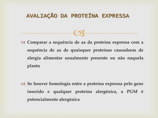 
 Comparar a sequência de aa da proteína expressa com a
sequência de aa de quaisquer proteínas causadoras de
alergia alimentar usualmente presente ou não naquela
planta
 Se houver homologia entre a proteína expressa pelo gene
inserido e qualquer proteína alergênica, a PGM é
potencialmente alergênica
AVALIAÇÃO DA PROTEÍNA EXPRESSA
 