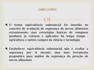 
 O termo equivalência substancial foi inserido no
conceito de avaliação de segurança de novos alimentos
recentemente, mas estratégias básicas de comparar
produtos já existem e aplicados há longo tempo -
agricultura e outros campos da ciência e tecnologia
 Estabelecer equivalência substancial não é avaliar a
segurança por si mesmo, mas uma ferramenta
pragmática para análise da segurança da geração de
novos alimentos
CONCLUSÕES
 