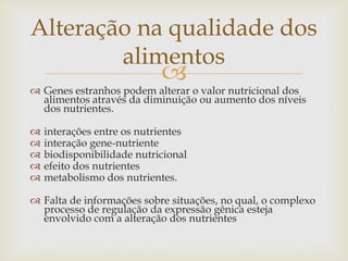 
 Genes estranhos podem alterar o valor nutricional dos
alimentos através da diminuição ou aumento dos níveis
dos nutrientes.
 interações entre os nutrientes
 interação gene-nutriente
 biodisponibilidade nutricional
 efeito dos nutrientes
 metabolismo dos nutrientes.
 Falta de informações sobre situações, no qual, o complexo
processo de regulação da expressão gênica esteja
envolvido com a alteração dos nutrientes
Alteração na qualidade dos
alimentos
 