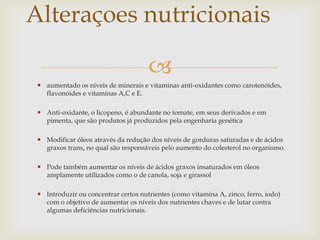 
 aumentado os níveis de minerais e vitaminas anti-oxidantes como carotenóides,
flavonóides e vitaminas A,C e E.
 Anti-oxidante, o licopeno, é abundante no tomate, em seus derivados e em
pimenta, que são produtos já produzidos pela engenharia genética
 Modificar óleos através da redução dos níveis de gorduras saturadas e de ácidos
graxos trans, no qual são responsáveis pelo aumento do colesterol no organismo.
 Pode também aumentar os níveis de ácidos graxos insaturados em óleos
amplamente utilizados como o de canola, soja e girassol
 Introduzir ou concentrar certos nutrientes (como vitamina A, zinco, ferro, iodo)
com o objetivo de aumentar os níveis dos nutrientes chaves e de lutar contra
algumas deficiências nutricionais.
Alteraçoes nutricionais
 