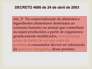 Art. 2o. Na comercialização de alimentos e
ingredientes alimentares destinados ao
consumo humano ou animal que contenham
ou sejam produzidos a partir de organismos
geneticamente modificados, com presença
acima do limite de um por cento do
produto, o consumidor deverá ser informado
da natureza transgênica desse produto.
DECRETO 4680 de 24 de abril de 2003
 